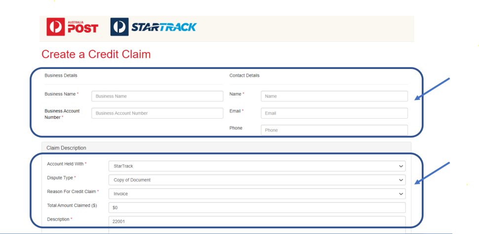 Screen shot of part of a Create a Claim form. There is an arrow pointed at the top box to indicate what fields need to be filled.
Business Name
Business Account Name
Name
Email
Phone (optional)
In the Claim Description there are more fields to be filled in:
Account Held With – StarTrack is chosen
Dispute Type – Copy of Document is chosen
Reason for Credit Claim – Invoice is chosen
Total Amount Claimed ($) – $0 is shown
Description – 22001 is shown
